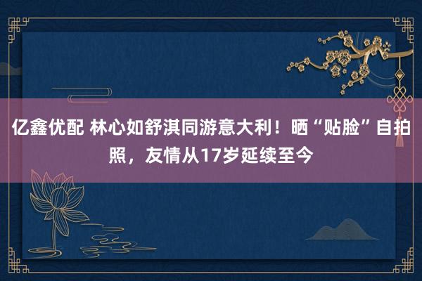 亿鑫优配 林心如舒淇同游意大利！晒“贴脸”自拍照，友情从17岁延续至今