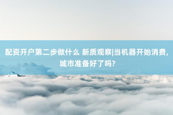 配资开户第二步做什么 新质观察|当机器开始消费, 城市准备好了吗?