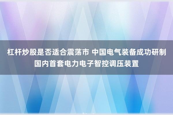 杠杆炒股是否适合震荡市 中国电气装备成功研制国内首套电力电子智控调压装置