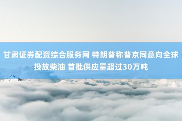 甘肃证券配资综合服务网 特朗普称普京同意向全球投放柴油 首批供应量超过30万吨