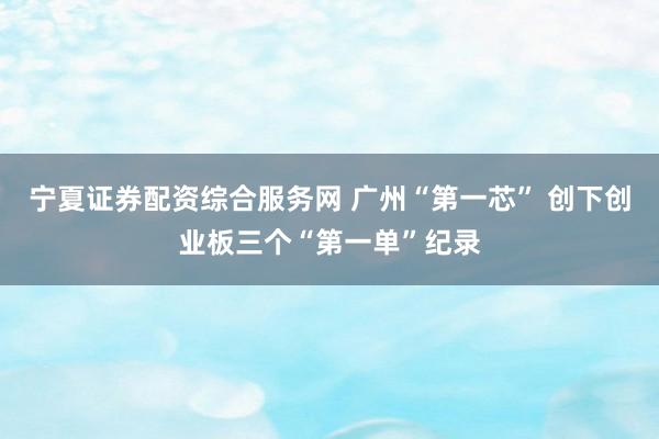 宁夏证券配资综合服务网 广州“第一芯” 创下创业板三个“第一单”纪录