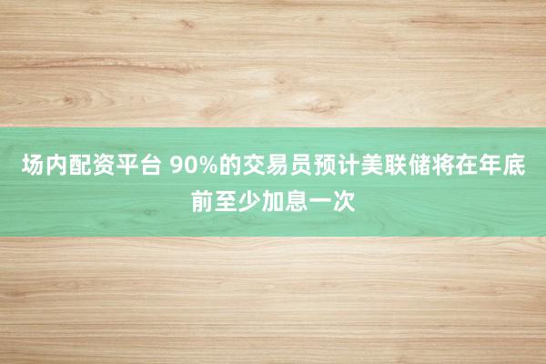 场内配资平台 90%的交易员预计美联储将在年底前至少加息一次