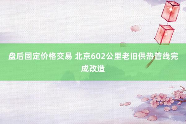盘后固定价格交易 北京602公里老旧供热管线完成改造