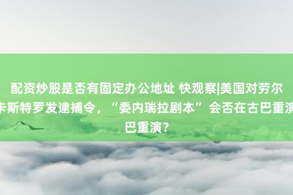配资炒股是否有固定办公地址 快观察|美国对劳尔·卡斯特罗发逮捕令，“委内瑞拉剧本” 会否在古巴重演？