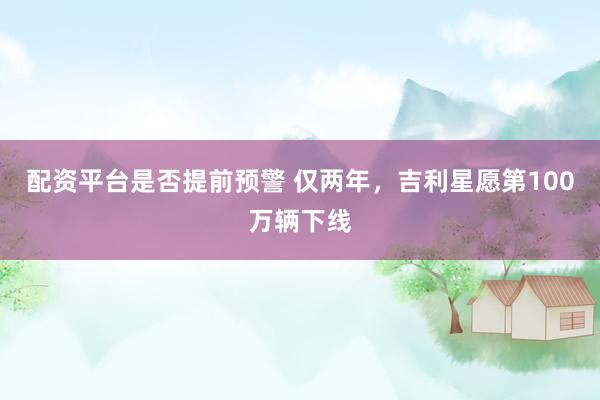 配资平台是否提前预警 仅两年，吉利星愿第100万辆下线