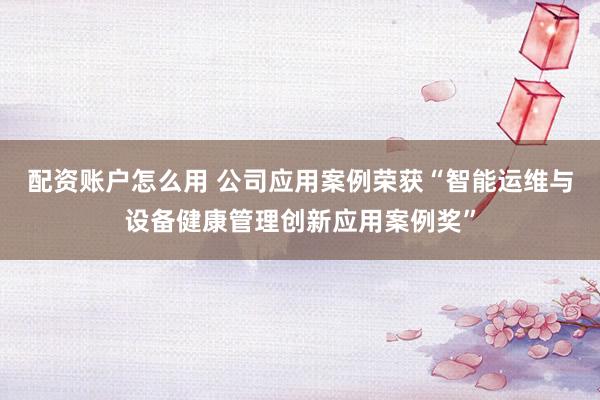 配资账户怎么用 公司应用案例荣获“智能运维与设备健康管理创新应用案例奖”