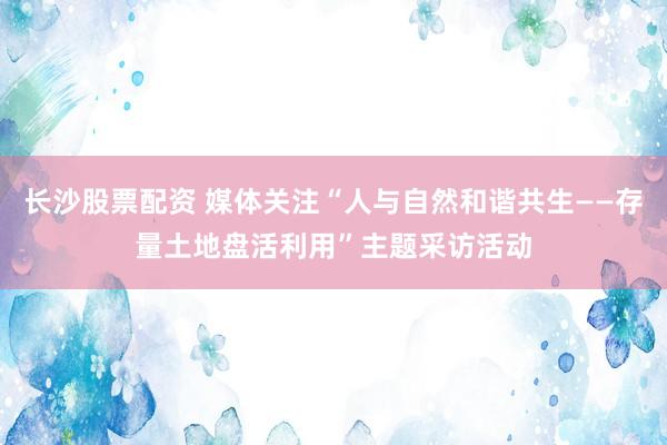 长沙股票配资 媒体关注“人与自然和谐共生——存量土地盘活利用”主题采访活动