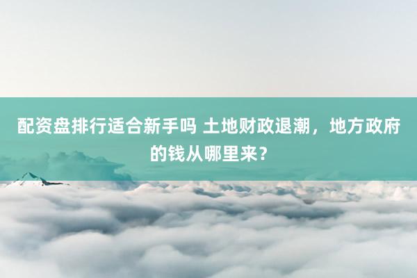 配资盘排行适合新手吗 土地财政退潮，地方政府的钱从哪里来？