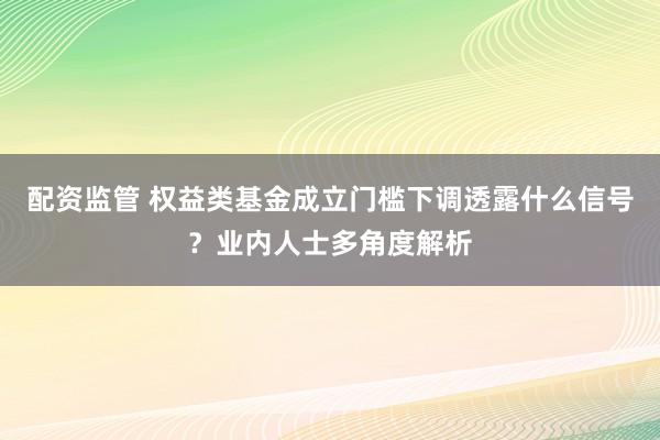配资监管 权益类基金成立门槛下调透露什么信号？业内人士多角度解析