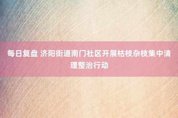 每日复盘 济阳街道南门社区开展枯枝杂枝集中清理整治行动