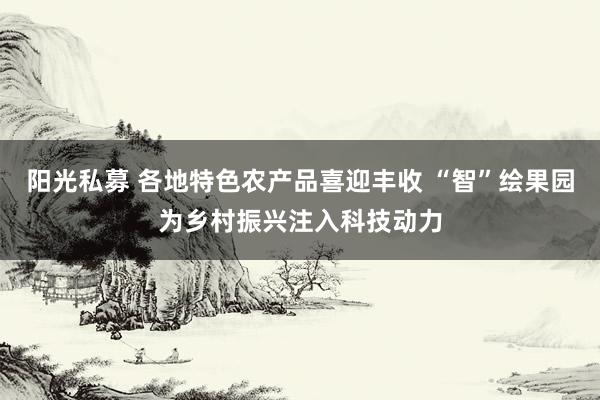 阳光私募 各地特色农产品喜迎丰收 “智”绘果园为乡村振兴注入科技动力